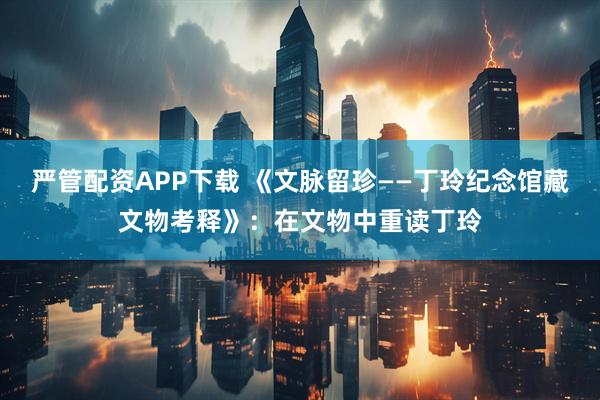 严管配资APP下载 《文脉留珍——丁玲纪念馆藏文物考释》：在文物中重读丁玲