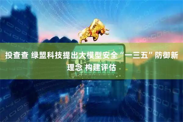 投查查 绿盟科技提出大模型安全“一三五”防御新理念 构建评估