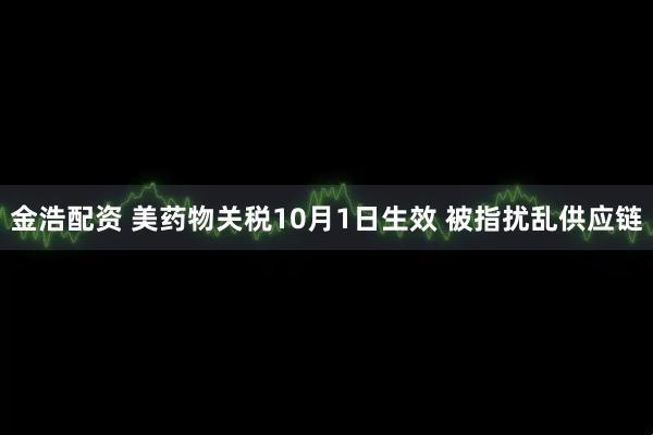 金浩配资 美药物关税10月1日生效 被指扰乱供应链