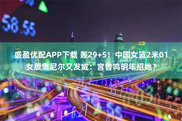 盛盈优配APP下载 轰29+5！中国女篮2米01女版奥尼尔又发威：宫鲁鸣明年招她？