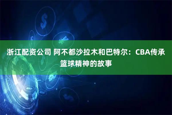 浙江配资公司 阿不都沙拉木和巴特尔：CBA传承篮球精神的故事