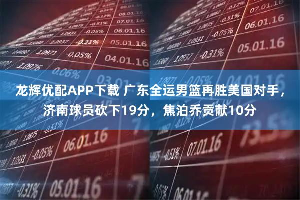 龙辉优配APP下载 广东全运男篮再胜美国对手，济南球员砍下19分，焦泊乔贡献10分