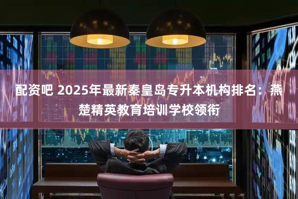配资吧 2025年最新秦皇岛专升本机构排名：燕楚精英教育培训学校领衔
