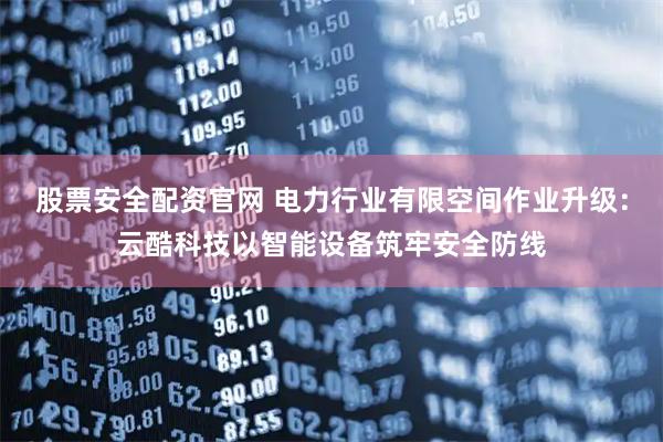 股票安全配资官网 电力行业有限空间作业升级：云酷科技以智能设备筑牢安全防线