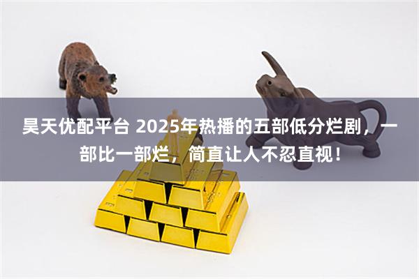 昊天优配平台 2025年热播的五部低分烂剧，一部比一部烂，简直让人不忍直视！