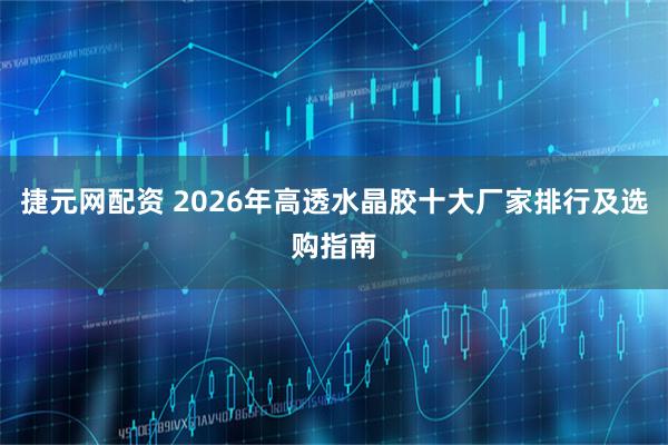 捷元网配资 2026年高透水晶胶十大厂家排行及选购指南