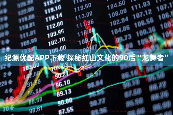 纪源优配APP下载 探秘红山文化的90后“龙舞者”