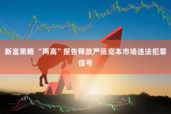新富策略 “两高”报告释放严惩资本市场违法犯罪信号
