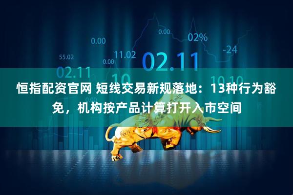 恒指配资官网 短线交易新规落地：13种行为豁免，机构按产品计算打开入市空间