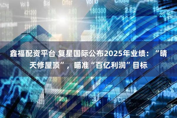 鑫福配资平台 复星国际公布2025年业绩：“晴天修屋顶”，瞄准“百亿利润”目标